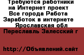 Требуются работники на Интернет-проект - Все города Работа » Заработок в интернете   . Ярославская обл.,Переславль-Залесский г.